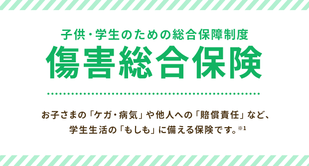 子供・学生のための総合保障制度 傷害総合保険 お子さまの「ケガ・病気」や他人への「賠償責任」など、学生生活の「もしも」に備える保険です。