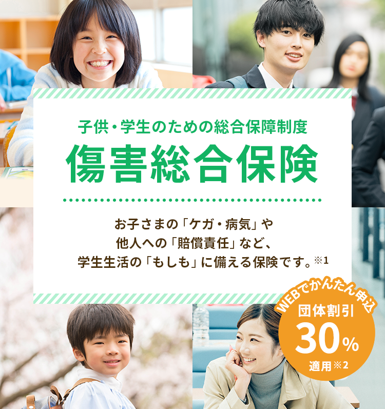 子供・学生のための総合保障制度 傷害総合保険 お子さまの「ケガ・病気」や他人への「賠償責任」など、学生生活の「もしも」に備える保険です。