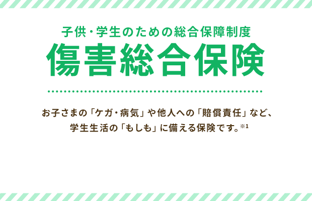 子供・学生のための総合保障制度 傷害総合保険 お子さまの「ケガ・病気」や他人への「賠償責任」など、学生生活の「もしも」に備える保険です。