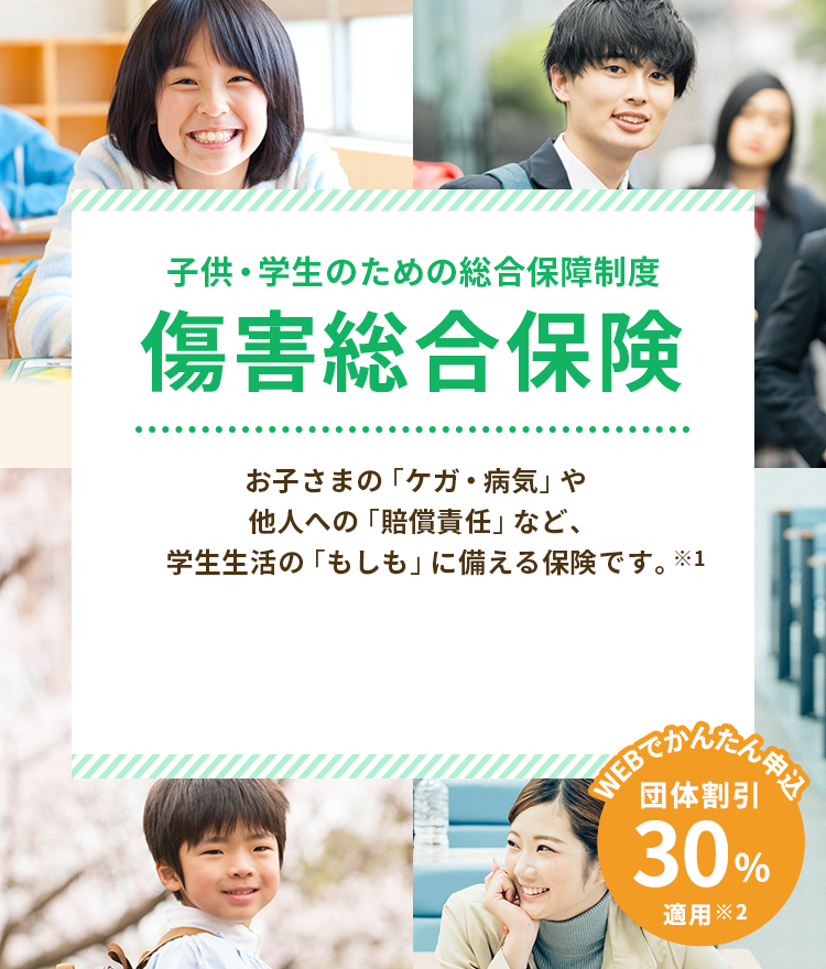 子供・学生のための総合保障制度 傷害総合保険 お子さまの「ケガ・病気」や他人への「賠償責任」など、学生生活の「もしも」に備える保険です。